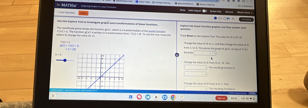 la Schoor Distr Chever I Portal CV Carregia Leamng Deamoa Greshing 
MATHia" Expiloring Graphs of Linear functions Home Áudie Suppor Syslem Help Glossary 
< Unit Overview Hc 
Use this Explore Tool to investigate graphs and transformations of linear functions. Explore the linear function grapher and then answer each 
The coordinate plane shows the function  g(x) , which is a transformation of the parent function question.
f(x)=x x . The function g(x) is written in transformation form: f(x)+D. To use the tool, move the Press Reset on the Explore Tool. The value for D in 
sliders to change the value for D.
D=0
f(x)=x
Change the value of D to 1, and then change the value of D
g(x)=f(x)+D
=x+(0)
from 1 to 0. This places the graph of g(x) on top of f(x), 
because
D=0
Change the value of D from 0to-4.This
The resulting function is 
Change the value of D from 0 to 7. This 
. The resulting function is