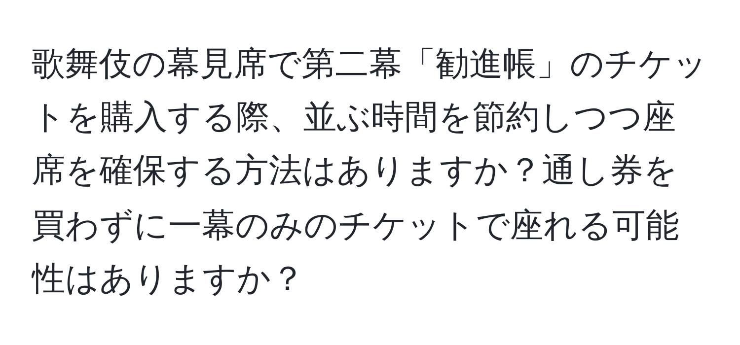 歌舞伎の幕見席で第二幕「勧進帳」のチケットを購入する際、並ぶ時間を節約しつつ座席を確保する方法はありますか？通し券を買わずに一幕のみのチケットで座れる可能性はありますか？