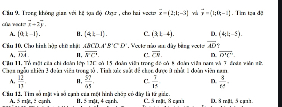 Trong không gian với hệ tọa độ Oxyz , cho hai vectơ vector x=(2;1;-3) và vector y=(1;0;-1). Tìm tọa độ
của vectơ vector x+2vector y.
A. (0;1;-1). B. (4;1;-1). C. (3;1;-4). D. (4;1;-5). 
Câu 10. Cho hình hộp chữ nhật ABCD. A'B'C'D'. Vectơ nào sau đây bằng vectơ vector AD ?
A. vector DA. B. vector B'C'. C. vector CB. D. vector D'C'. 
Câu 11. Tổ một của chi đoàn lớp 12C có 15 đoàn viên trong đó có 8 đoàn viên nam và 7 đoàn viên nữ.
Chọn ngẫu nhiên 3 đoàn viên trong tổ . Tính xác suất để chọn được ít nhất 1 đoàn viên nam.
A.  12/13 .  57/65 .  7/15 .  8/65 . 
B.
C.
D.
Câu 12. Tìm số mặt và số cạnh của một hình chóp có đáy là tứ giác.
A. 5 mặt, 5 cạnh. B. 5 mặt, 4 cạnh. C. 5 mặt, 8 cạnh. D. 8 mặt, 5 cạnh.