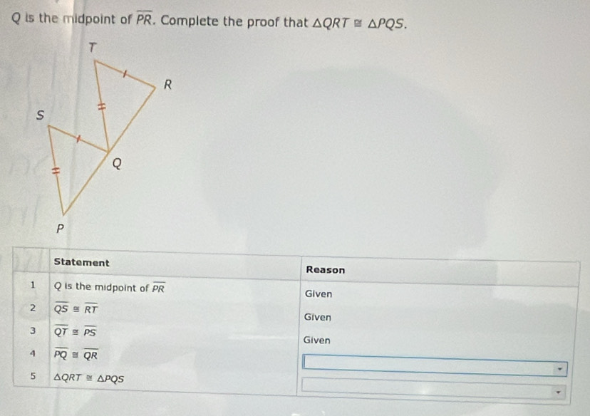 Q is the midpoint of overline PR. Complete the proof that △ QRT≌ △ PQS. 
Statement Reason 
1 Q is the midpoint of overline PR Given 
2 overline QS≌ overline RT
Given 
3 overline QT≌ overline PS Given 
4 overline PQ≌ overline QR
5 △ QRT≌ △ PQS