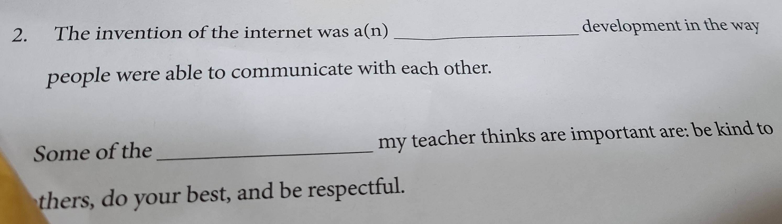 The invention of the internet was a(n)_ 
development in the way 
people were able to communicate with each other. 
Some of the _my teacher thinks are important are: be kind to 
thers, do your best, and be respectful.