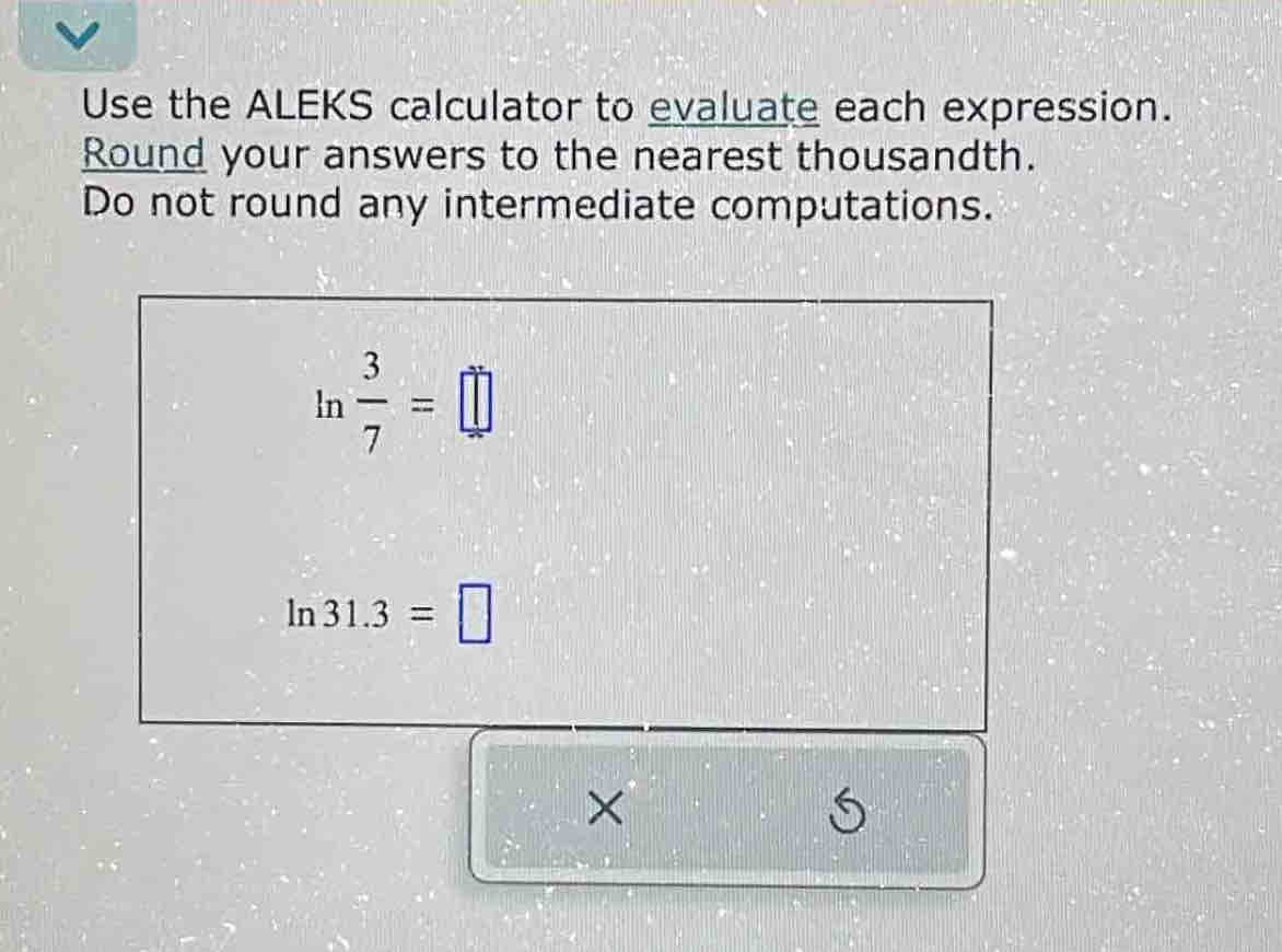 Use the ALEKS calculator to evaluate each expression. 
Round your answers to the nearest thousandth. 
Do not round any intermediate computations.
Ir°  3/7 =□
ln 31.3=□
× 
S