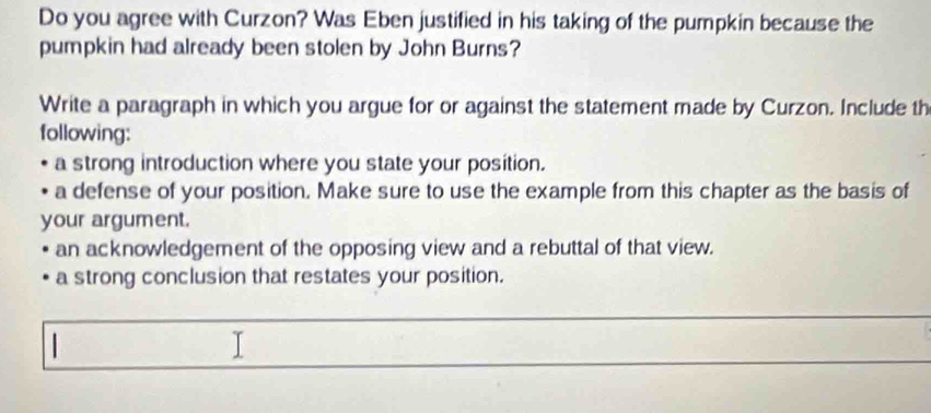 Do you agree with Curzon? Was Eben justified in his taking of the pumpkin because the
pumpkin had already been stolen by John Burns?
Write a paragraph in which you argue for or against the statement made by Curzon. Include th
following:
a strong introduction where you state your position.
a defense of your position. Make sure to use the example from this chapter as the basis of
your argument.
an acknowledgement of the opposing view and a rebuttal of that view.
a strong conclusion that restates your position.