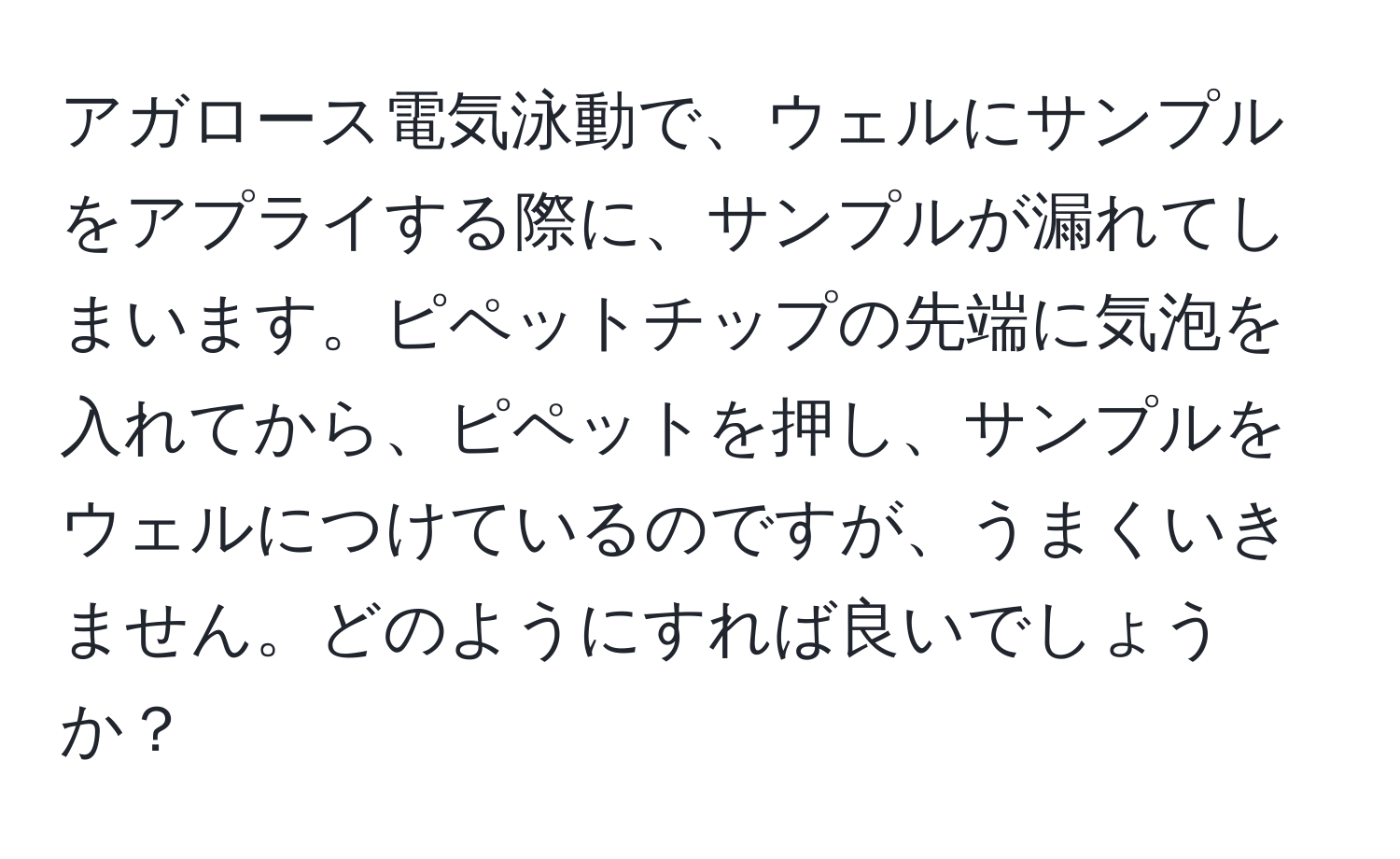 アガロース電気泳動で、ウェルにサンプルをアプライする際に、サンプルが漏れてしまいます。ピペットチップの先端に気泡を入れてから、ピペットを押し、サンプルをウェルにつけているのですが、うまくいきません。どのようにすれば良いでしょうか？