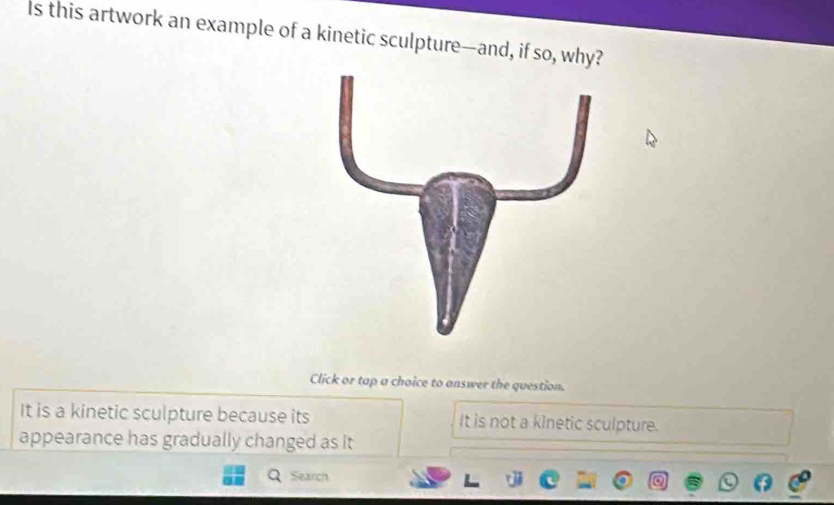 Is this artwork an example of a kinetic sculpture—and, if so, why?
Click or tap a choice to answer the question.
It is a kinetic sculpture because its It is not a kinetic sculpture.
appearance has gradually changed as it
Search