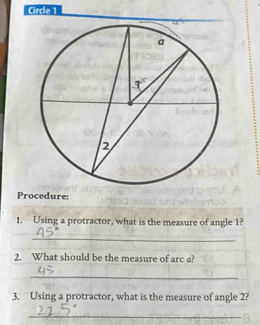 Circle 1
Procedure:
1. Using a protractor, what is the measure of angle 1?
_
2. What should be the measure of arc a?
_
3. Using a protractor, what is the measure of angle 2?
_