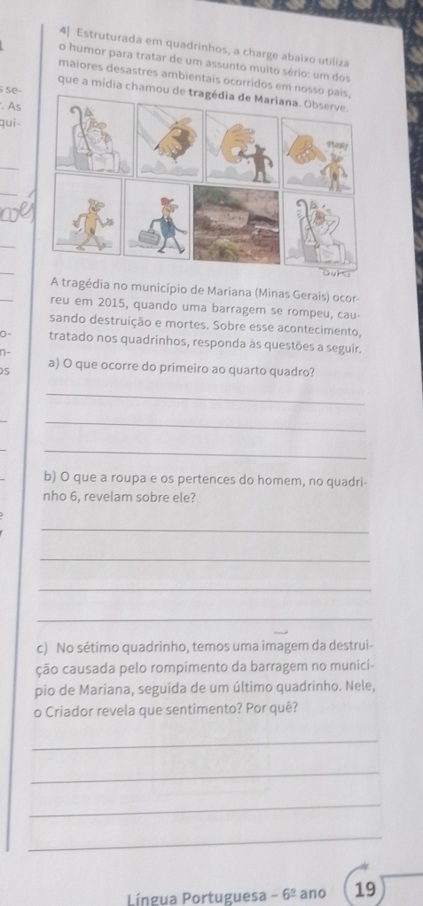 4] Estruturada em quadrinhos, a charge abaixo utiliza 
o humor para tratar de um assunto muito sério: um dos 
maiores desastres ambientais ocorridos em nosso 
se- 
que a mídia chamou 
. As 
qui- 
_ 
_ 
_ 
_ 
_ 
_ 
A tragédia no município de Mariana (Minas Gerais) ocor- 
reu em 2015, quando uma barragem se rompeu, cau- 
sando destruição e mortes. Sobre esse acontecimento, 
D- tratado nos quadrinhos, responda às questões a seguir. 
n- 
S 
a) O que ocorre do primeiro ao quarto quadro? 
_ 
_ 
_ 
_ 
b) O que a roupa e os pertences do homem, no quadri- 
nho 6, revelam sobre ele? 
_ 
_ 
_ 
_ 
c) No sétimo quadrinho, temos uma imagem da destrui- 
ção causada pelo rompimento da barragem no munici- 
pio de Mariana, seguida de um último quadrinho. Nele, 
o Criador revela que sentimento? Por quê? 
_ 
_ 
_ 
_ 
Língua Portuguesa -6^(_ circ) ano 19