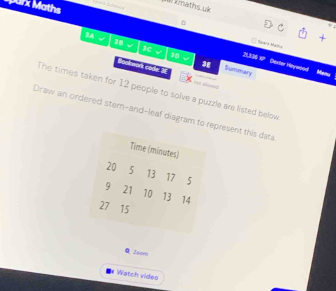 parx Maths 
xmaths.uk 
+ 
Sparx baths 
3A √ 38 √ 3C a 30 v
21,336 XP Dexter Heywood Menu 
3E Summary 
Bookwork code: 3E not sllowed 
The times taken for 12 people to solve a puzzle are listed below 
Draw an ordered stern-and-leaf diagram to represent this data 
Time (minutes)
20 5 13 17 5
9 21 10 13 14
27 15
Q Zoom 
Watch video