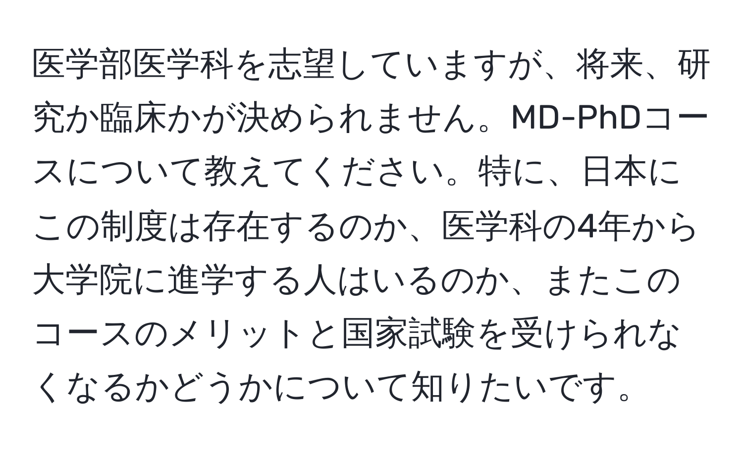 医学部医学科を志望していますが、将来、研究か臨床かが決められません。MD-PhDコースについて教えてください。特に、日本にこの制度は存在するのか、医学科の4年から大学院に進学する人はいるのか、またこのコースのメリットと国家試験を受けられなくなるかどうかについて知りたいです。