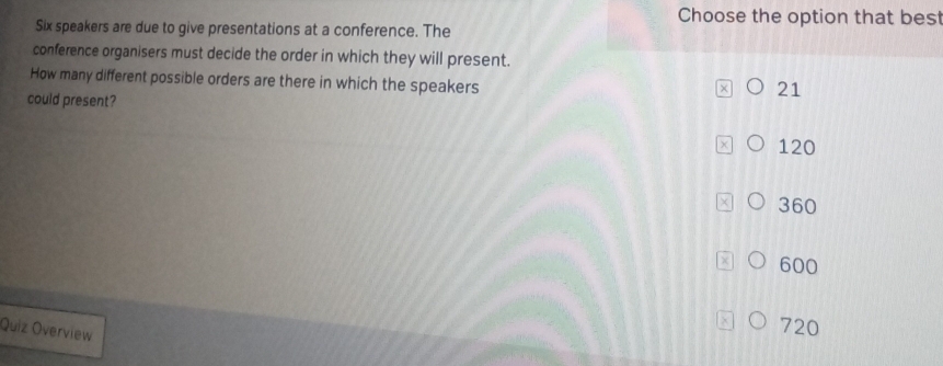 Choose the option that bes
Six speakers are due to give presentations at a conference. The
conference organisers must decide the order in which they will present.
How many different possible orders are there in which the speakers
21
could present?
120
360
600
Quiz Overview
720