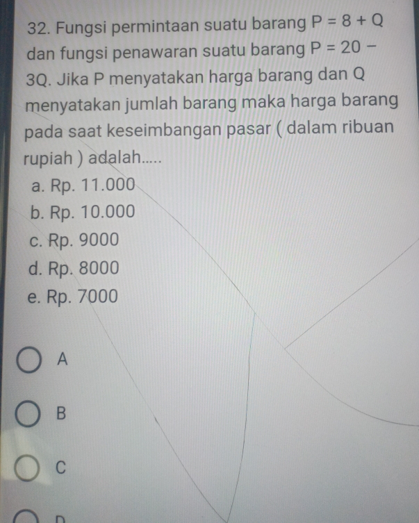 Fungsi permintaan suatu barang P=8+Q
dan fungsi penawaran suatu barang P=20-
3Q. Jika P menyatakan harga barang dan Q
menyatakan jumlah barang maka harga barang
pada saat keseimbangan pasar ( dalam ribuan
rupiah ) adalah.....
a. Rp. 11.000
b. Rp. 10.000
c. Rp. 9000
d. Rp. 8000
e. Rp. 7000
A
B
C
n