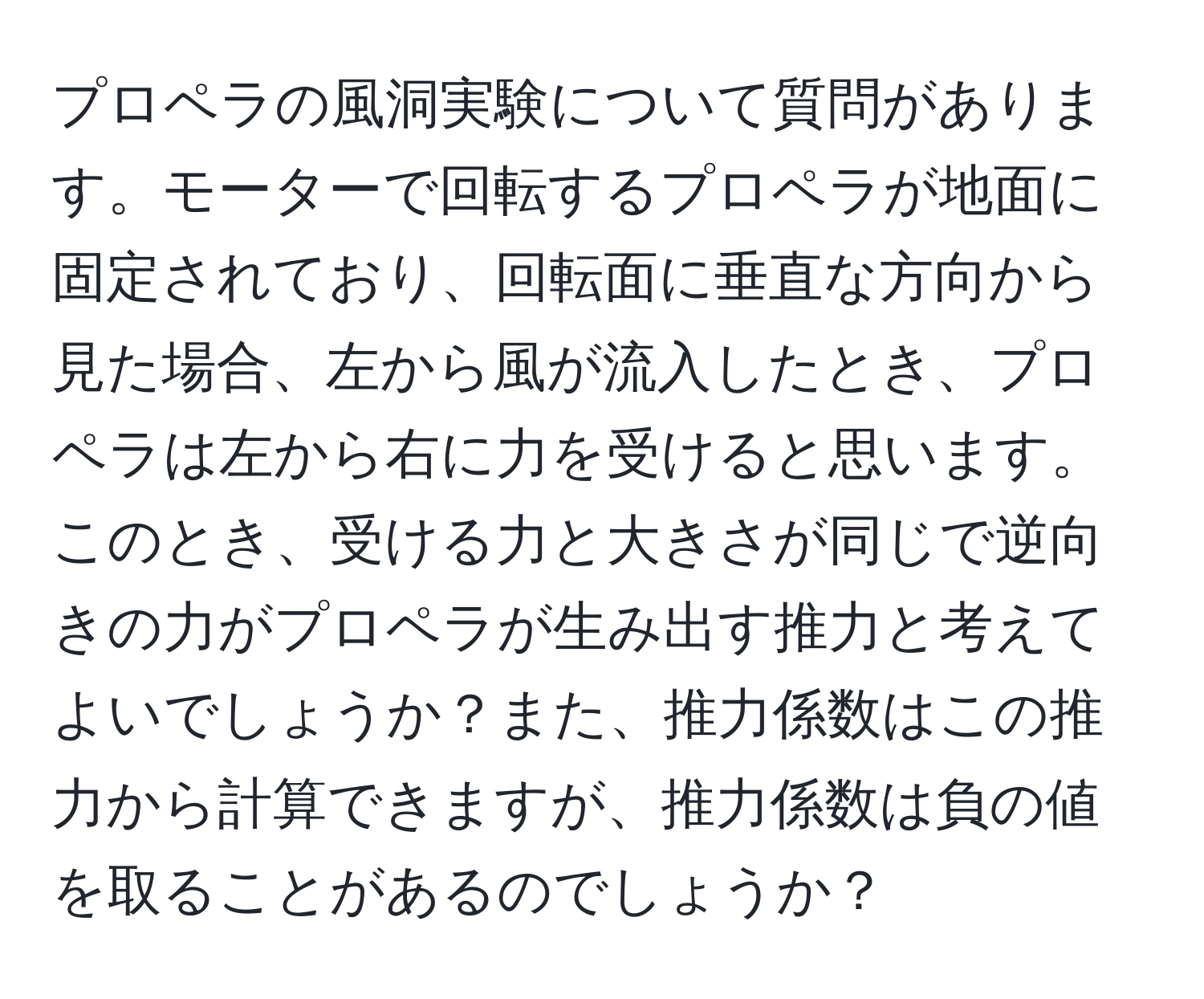 プロペラの風洞実験について質問があります。モーターで回転するプロペラが地面に固定されており、回転面に垂直な方向から見た場合、左から風が流入したとき、プロペラは左から右に力を受けると思います。このとき、受ける力と大きさが同じで逆向きの力がプロペラが生み出す推力と考えてよいでしょうか？また、推力係数はこの推力から計算できますが、推力係数は負の値を取ることがあるのでしょうか？