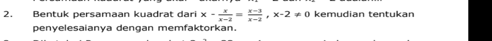 Bentuk persamaan kuadrat dari x- x/x-2 = (x-3)/x-2 , x-2!= 0 kemudian tentukan 
penyelesaianya dengan memfaktorkan.