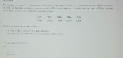 The number of square feet per house are normally distributed with a population standard devation of 154 square feet and 
an unknown population mean. If a random sample of 16 houses is taken and results in a sample mean of 1560 square feet. 
find a 80% confidence interval for the population mean. 
Uise the common zvalues given above. 
Round the final answer to two decimal place 
If vakues are over 1000, do not include commas in the angaer. 
Provide your answer below