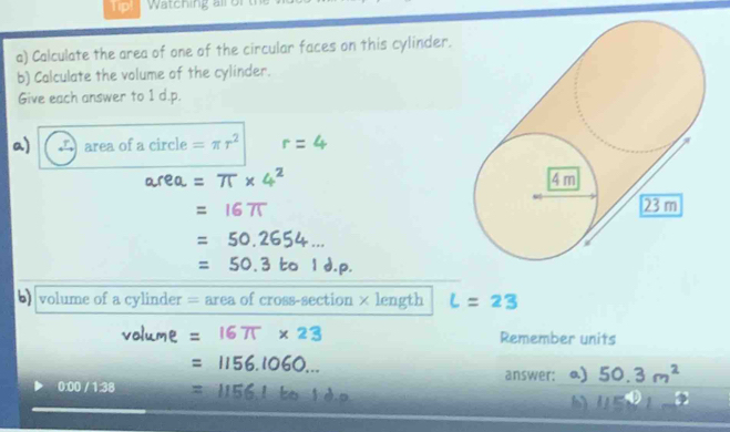 Watching all of 
a) Calculate the area of one of the circular faces on this cylinder. 
b) Calculate the volume of the cylinder. 
Give each answer to 1 d.p. 
a) area of a circle =π r^2
b) volume of a cylinder = area of cross-section × length 
Remember units 
answer: 
0:00 / 1:38