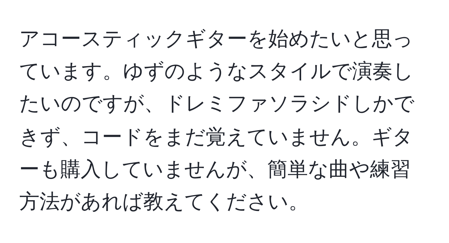 アコースティックギターを始めたいと思っています。ゆずのようなスタイルで演奏したいのですが、ドレミファソラシドしかできず、コードをまだ覚えていません。ギターも購入していませんが、簡単な曲や練習方法があれば教えてください。