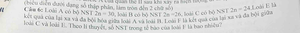 A của quan thể II sau khi xảy ra hiện tượng 
(biểu diễn dưới dạng số thập phân, làm tròn đến 2 chữ số) 
I Câu 6: Loài A có bộ NST 2n=30 , loài B có bộ NST 2n=26 , loài C có bộ NST 2n=24 Loài E là 
kết quả của lại xa và đa bội hóa giữa loài A và loài B. là kết quả của lại xa và đa bội giữa 
loài C và loài E. Theo lí thuyết, số NST trong tế bào của loài F là bao nhiêu?