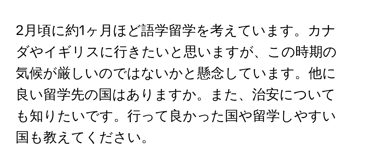 2月頃に約1ヶ月ほど語学留学を考えています。カナダやイギリスに行きたいと思いますが、この時期の気候が厳しいのではないかと懸念しています。他に良い留学先の国はありますか。また、治安についても知りたいです。行って良かった国や留学しやすい国も教えてください。