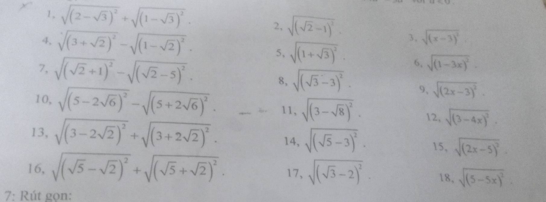 1, sqrt((2-sqrt 3))^2+sqrt((1-sqrt 3))^2. 
2, sqrt((sqrt 2)-1)^2. 
4, sqrt[4]((3+sqrt 2))^2-sqrt((1-sqrt 2))^2. 
3, sqrt((x-3)^2)
5, sqrt((1+sqrt 3))^2. 
7, sqrt((sqrt 2)+1)^2-sqrt((sqrt 2)-5)^2. 
6, sqrt((1-3x)^2). 
8, sqrt((sqrt 3)-3)^2. 
9、 sqrt((2x-3)^2). 
10, sqrt((5-2sqrt 6))^2-sqrt((5+2sqrt 6))^2. 12, sqrt((3-4x)^2). 
11, sqrt((3-sqrt 8))^2. 
13, sqrt((3-2sqrt 2))^2+sqrt((3+2sqrt 2))^2. 14, sqrt((sqrt 5)-3)^2. sqrt((2x-5)^2). 
15, 
16, sqrt((sqrt 5)-sqrt(2))^2+sqrt((sqrt 5)+sqrt(2))^2. 17, sqrt((sqrt 3)-2)^2. 
18, sqrt((5-5x)^2). 
7: Rút gọn: