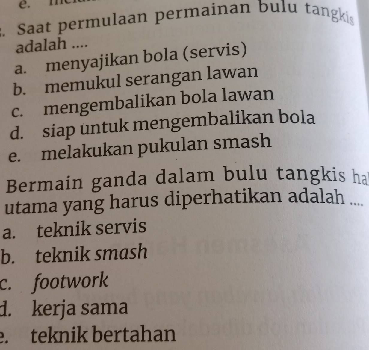 e.
. Saat permulaan permainan bulu tangkis
adalah ....
a. menyajikan bola (servis)
b. memukul serangan lawan
c. mengembalikan bola lawan
d. siap untuk mengembalikan bola
e. melakukan pukulan smash
Bermain ganda dalam bulu tangkis ha
utama yang harus diperhatikan adalah ....
a. teknik servis
b. teknik smash
c. footwork
d. kerja sama. teknik bertahan