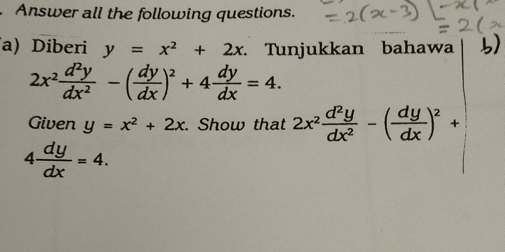 Answer all the following questions. 
a) Diberi y=x^2+2x. Tunjukkan bahawa 5)
2x^2 d^2y/dx^2 -( dy/dx )^2+4 dy/dx =4. 
Given y=x^2+2x. Show that 2x^2 d^2y/dx^2 -( dy/dx )^2+
4 dy/dx =4.