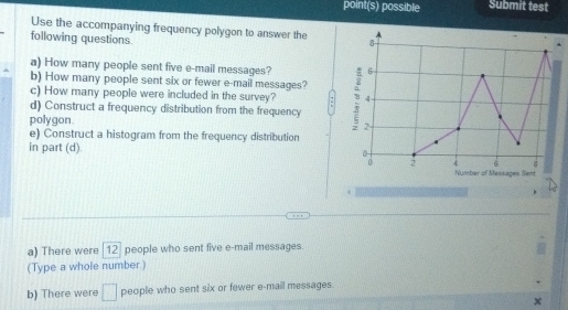 point(s) possible Submit test
Use the accompanying frequency polygon to answer the 8
following questions.
a) How many people sent five e-mail messages? 6
b) How many people sent six or fewer e-mail messages?
c) How many people were included in the survey? 4
d) Construct a frequency distribution from the frequency 
polygon. 7
e) Construct a histogram from the frequency distribution
in part (d). 0
6
0 2 4 Number of Mexxages Sent
a) There were [12] people who sent five e-mail messages
(Type a whole number.)
b) There were □ people who sent six or fewer e-mail messages.