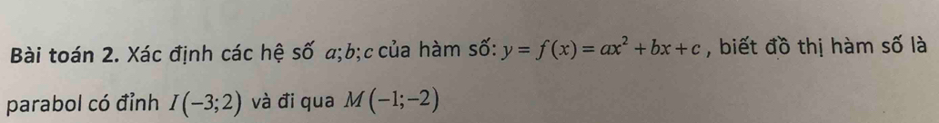 Bài toán 2. Xác định các hệ số a; b;ccủa hàm số: y=f(x)=ax^2+bx+c , biết đồ thị hàm số là 
parabol có đỉnh I(-3;2) và đi qua M(-1;-2)