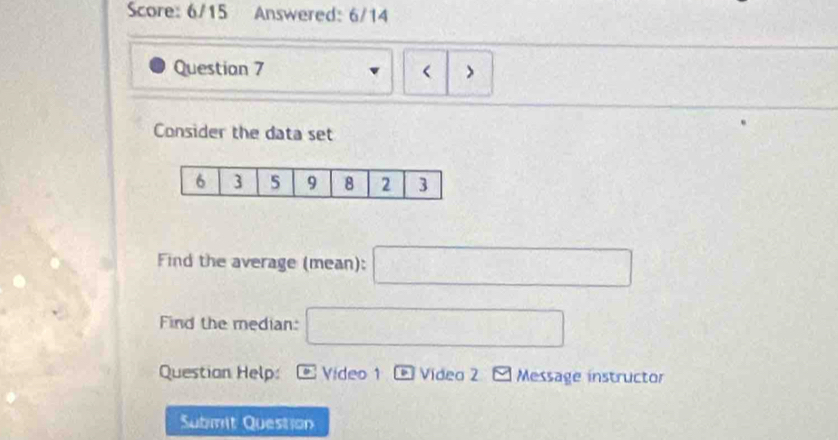 Score: 6/15 Answered: 6/14 
Questian 7 > 
Consider the data set 
Find the average (mean): □ 
Find the median: □ 
Questian Help: Video 1 _ b Vídea 2 Message instructor 
Submit Question