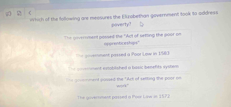 Which of the following are measures the Elizabethan government took to address
poverty?
The government passed the "Act of setting the poor on
apprenticeships'
The government passed a Poor Law in 1583
The government established a basic benefits system
The government passed the "Act of setting the poor on
work"
The government passed a Poor Law in 1572