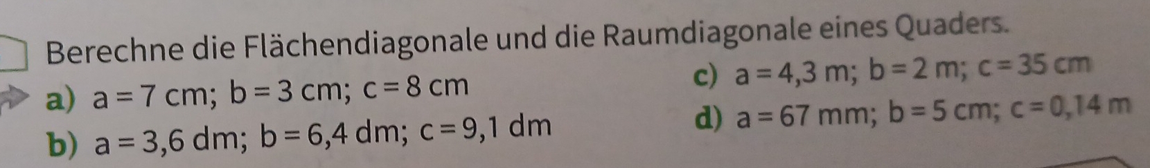 Berechne die Flächendiagonale und die Raumdiagonale eines Quaders.
a) a=7cm; b=3cm; c=8cm
c) a=4,3m; b=2m; c=35cm
d)
b) a=3,6dm; b=6,4dm; c=9,1dm a=67mm; b=5cm; c=0,14m