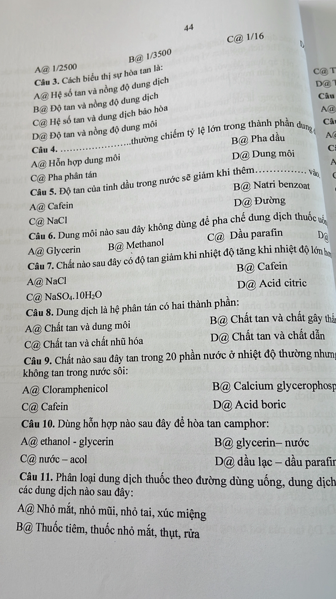 44
C@ 1/16
B@ 1/3500
A@ 1/2500
Câu 3. Cách biểu thị sự hòa tan là:
C@T
A@ Hệ số tan và nồng độ dung dịch
D@1
B@ Độ tan và nồng độ dung dịch
Câu
C@ Hệ số tan và dung dịch bảo hòa
A@
_
D@ Độ tan và nồng độ dung môi
Câ
thường chiếm tỷ lệ lớn trong thành phần dung
B@ Pha dầu
A
Câu 4. C
A@ Hỗn hợp dung môi D@ Dung môi
C@ Pha phân tán
vào.
Câu 5. Độ tan của tinh dầu trong nước sẽ giảm khi thêm._ A
B@ Natri benzoat
A@ Cafein D@ Đường
C@ NaCl
Câu 6. Dung môi nào sau đây không dùng để pha chế dung dịch thuốc uốn
C@ Dầu parafin
D@
A@ Glycerin B@ Methanol
Câu 7. Chất nào sau đây có độ tan giảm khi nhiệt độ tăng khi nhiệt độ lớn họ
B@ Cafein
A@ NaCl
D@ Acid citric
C@ NaSO₄.10H₂O
Câu 8. Dung dịch là hệ phân tán có hai thành phần:
A@ Chất tan và dung môi
B@ Chất tan và chất gây thất
C@ Chất tan và chất nhũ hóa D@ Chất tan và chất dẫn
Câu 9. Chất nào sau đây tan trong 20 phần nước ở nhiệt độ thường nhưng
không tan trong nước sôi:
A@ Cloramphenicol B@ Calcium glycerophosp
C@ Cafein D@ Acid boric
Câu 10. Dùng hỗn hợp nào sau đây để hòa tan camphor:
A@ ethanol - glycerin B@ glycerin- nước
C@ nước - acol D@ dầu lạc - dầu parafir
Câu 11. Phân loại dung dịch thuốc theo đường dùng uống, dung dịch
các dung dịch nào sau đây:
A@ Nhỏ mắt, nhỏ mũi, nhỏ tai, xúc miệng
B@ Thuốc tiêm, thuốc nhỏ mắt, thụt, rửa