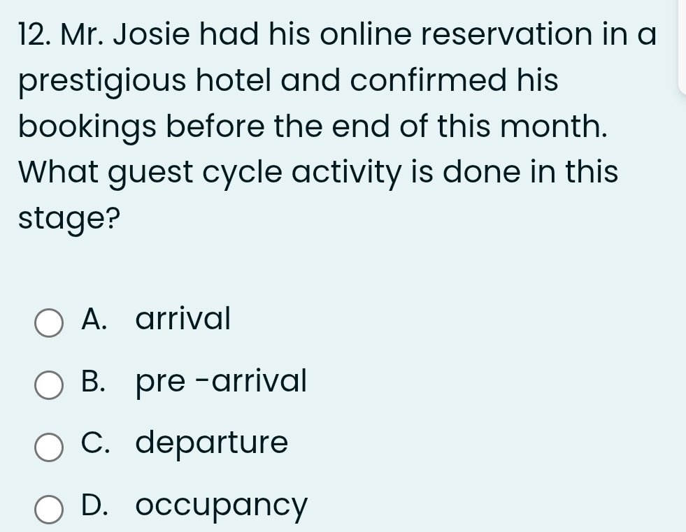 Mr. Josie had his online reservation in a
prestigious hotel and confirmed his
bookings before the end of this month.
What guest cycle activity is done in this
stage?
A. arrival
B. pre-arrival
C. departure
D. occupancy