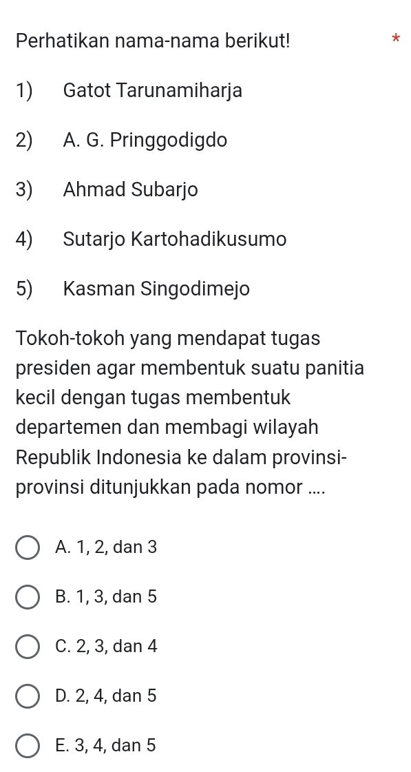 Perhatikan nama-nama berikut! *
1) Gatot Tarunamiharja
2) A. G. Pringgodigdo
3) Ahmad Subarjo
4) Sutarjo Kartohadikusumo
5) Kasman Singodimejo
Tokoh-tokoh yang mendapat tugas
presiden agar membentuk suatu panitia
kecil dengan tugas membentuk
departemen dan membagi wilayah
Republik Indonesia ke dalam provinsi-
provinsi ditunjukkan pada nomor ....
A. 1, 2, dan 3
B. 1, 3, dan 5
C. 2, 3, dan 4
D. 2, 4, dan 5
E. 3, 4, dan 5