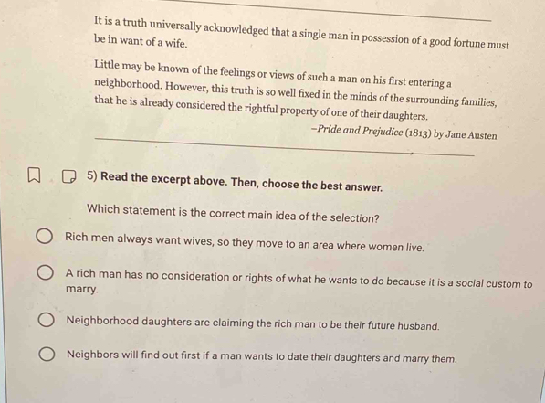 It is a truth universally acknowledged that a single man in possession of a good fortune must
be in want of a wife.
Little may be known of the feelings or views of such a man on his first entering a
neighborhood. However, this truth is so well fixed in the minds of the surrounding families,
that he is already considered the rightful property of one of their daughters.
-Pride and Prejudice (1813) by Jane Austen
5) Read the excerpt above. Then, choose the best answer.
Which statement is the correct main idea of the selection?
Rich men always want wives, so they move to an area where women live.
A rich man has no consideration or rights of what he wants to do because it is a social custom to
marry.
Neighborhood daughters are claiming the rich man to be their future husband.
Neighbors will find out first if a man wants to date their daughters and marry them.