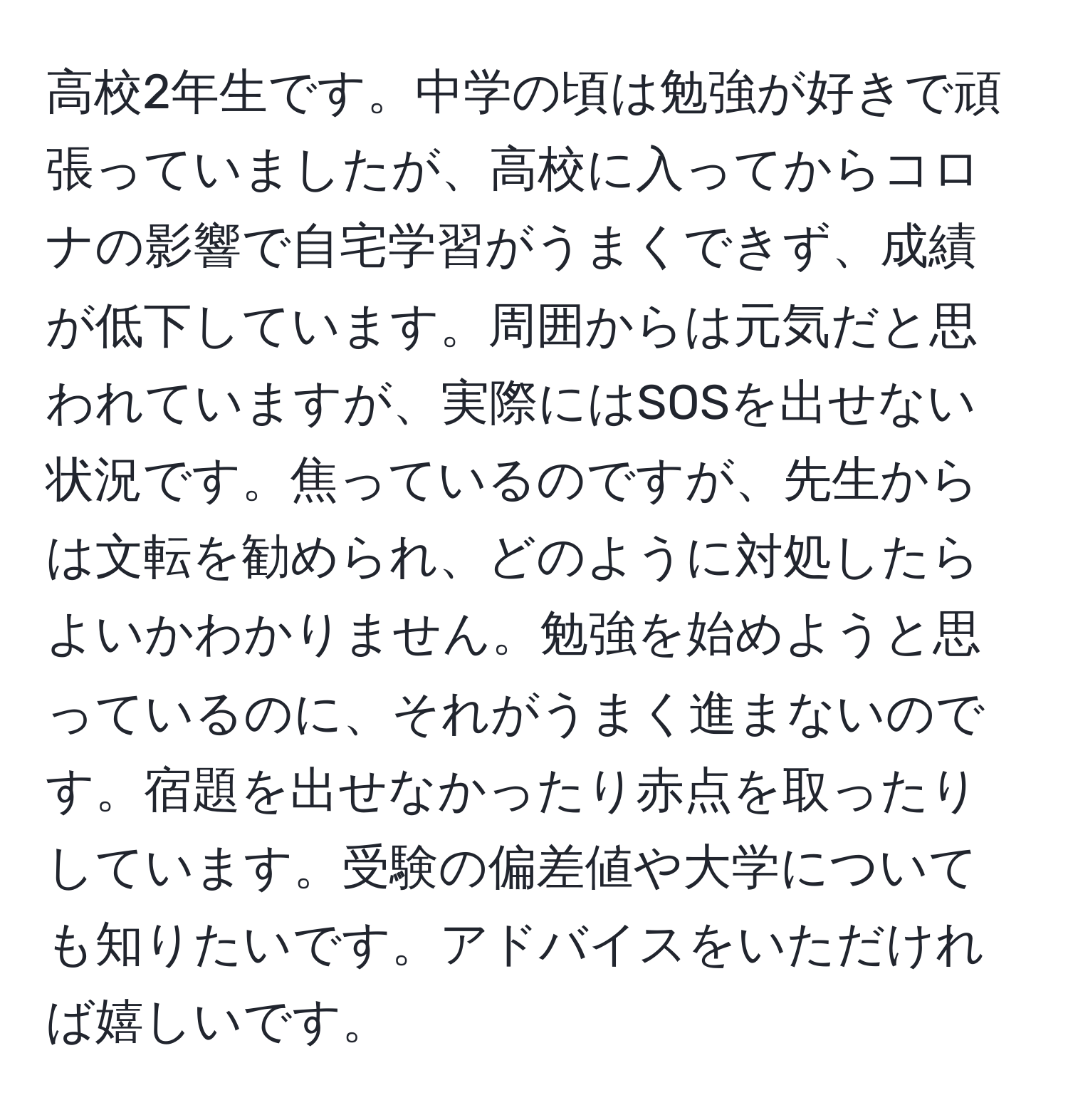 高校2年生です。中学の頃は勉強が好きで頑張っていましたが、高校に入ってからコロナの影響で自宅学習がうまくできず、成績が低下しています。周囲からは元気だと思われていますが、実際にはSOSを出せない状況です。焦っているのですが、先生からは文転を勧められ、どのように対処したらよいかわかりません。勉強を始めようと思っているのに、それがうまく進まないのです。宿題を出せなかったり赤点を取ったりしています。受験の偏差値や大学についても知りたいです。アドバイスをいただければ嬉しいです。