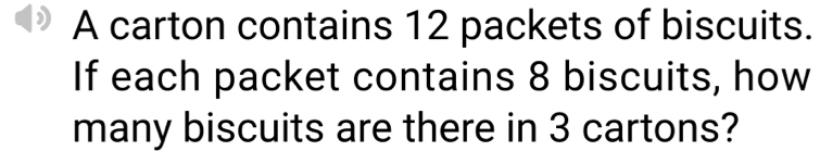 A carton contains 12 packets of biscuits. 
If each packet contains 8 biscuits, how 
many biscuits are there in 3 cartons?