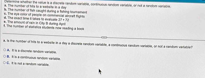 Determine whether the value is a discrete random variable, continuous random variable, or not a random variable.
a. The number of hits to a website in a day
b. The number of fish caught during a fishing tournament
c. The eye color of people on commercial aircraft flights
d. The exact time it takes to evaluate 27+72
e. The amount of rain in City B during April
f. The number of statistics students now reading a book
a. Is the number of hits to a website in a day a discrete random variable, a continuous random variable, or not a random variable?
A. It is a discrete random variable.
B. It is a continuous random variable.
C. It is not a random variable.