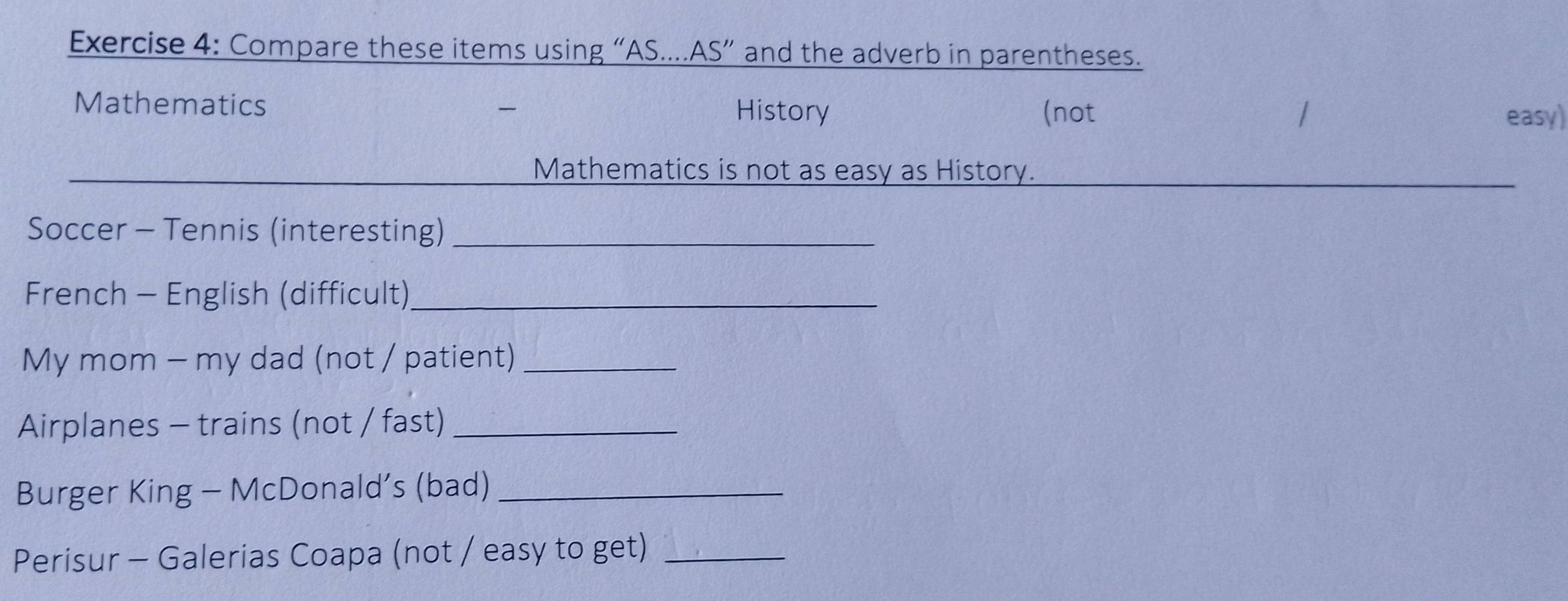 Compare these items using “AS....AS” and the adverb in parentheses. 
Mathematics History (not 
easy) 
Mathematics is not as easy as History. 
Soccer - Tennis (interesting)_ 
French - English (difficult)_ 
My mom - my dad (not / patient)_ 
Airplanes - trains (not / fast)_ 
Burger King - McDonald’s (bad)_ 
Perisur - Galerias Coapa (not / easy to get)_