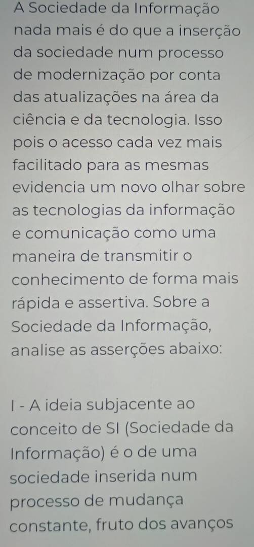 A Sociedade da Informação 
nada mais é do que a inserção 
da sociedade num processo 
de modernização por conta 
das atualizações na área da 
ciência e da tecnologia. Isso 
pois o acesso cada vez mais 
facilitado para as mesmas 
evidencia um novo olhar sobre 
as tecnologias da informação 
e comunicação como uma 
maneira de transmitir o 
conhecimento de forma mais 
rápida e assertiva. Sobre a 
Sociedade da Informação, 
analise as asserções abaixo: 
I - A ideia subjacente ao 
conceito de SI (Sociedade da 
Informação) é o de uma 
sociedade inserida num 
processo de mudança 
constante, fruto dos avanços