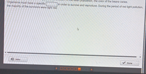 tan population, the color of the beans varies, 
Organisms must have a specific □ in order to survive and reproduce. During the period of red light pollution, 
the majority of the survivors were light red. 
In tro 
Done