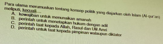 Para ulama merumuskan tentang konsep politik yang diajarkan oleh Islam (Al-qur'an)
meliputi, kecuali.... A. kewajiban untuk menunaikan amanah
B. perintah untuk menetapkan hukum dengan adil
C. perintah taat kepada Allah, Rasul dan Ulil Amri
D. perintah untuk taat kepada pimpinan walaupun diktator