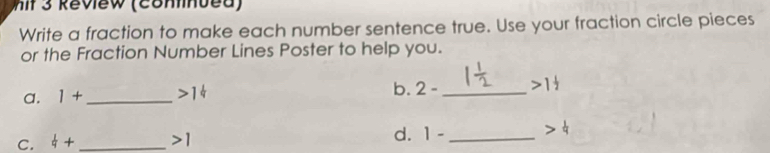 hit 3 Review (contnued) 
Write a fraction to make each number sentence true. Use your fraction circle pieces 
or the Fraction Number Lines Poster to help you. 
a. 1+ _  >1^(frac 1)4 b. 2- _  >1 1/2 
C.  1/q + _  >1 d. 1- _  1/9 