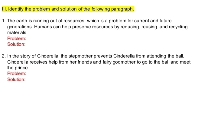 Identify the problem and solution of the following paragraph. 
1. The earth is running out of resources, which is a problem for current and future 
generations. Humans can help preserve resources by reducing, reusing, and recycling 
materials . 
Problem: 
Solution: 
2. In the story of Cinderella, the stepmother prevents Cinderella from attending the ball. 
Cinderella receives help from her friends and fairy godmother to go to the ball and meet 
the prince. 
Problem: 
Solution: