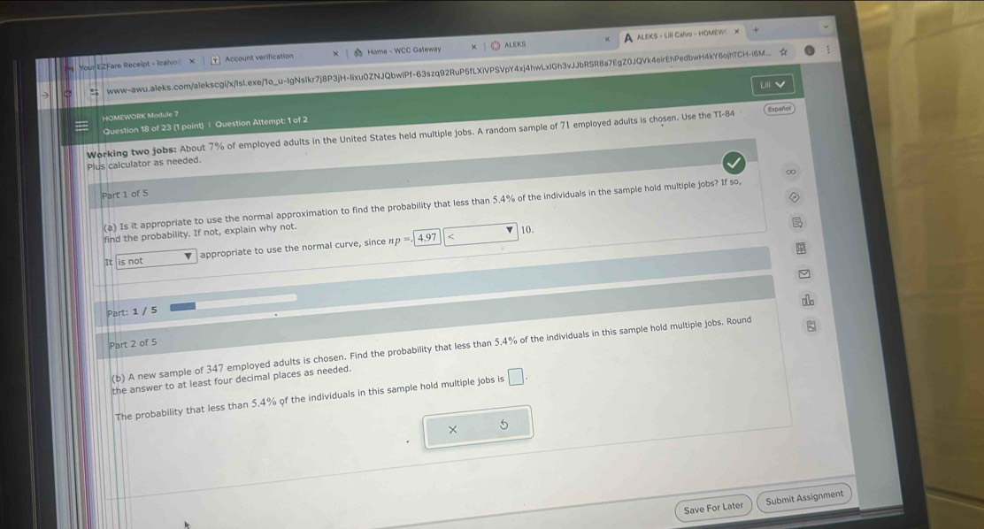 ALEKS - Lili Calvo - HOMEW 
Your EZFare Receipt - Icalvo Account verification Home - WCC Gateway ALEKS 
www-awu.aleks.com/alekscgi/x/Isl.exe/1o_u-IgNsIkr7j8P3jH-lixu0ZNJQbwlPf-63szq92RuP5fLXiVPSVpY4xj4hwLxiGh3vJbRSR8a7EgZ0JQVk4eirEhPedbwH4kY6ojhTCH-l6M ☆ 
Li 
HOMEWORK Module 7 
Question 18 of 23 (1 point) | Question Attempt: 1 of 2 
Working two jobs: About 7% of employed adults in the United States held multiple jobs. A random sample of 71 employed adults is chosen. Use the TI-84 Español 
Plus calculator as needed. 
Part 1 of 5 
(a) Is it appropriate to use the normal approximation to find the probability that less than 5.4% of the individuals in the sample hold multiple jobs? If so, 
find the probability. If not, explain why not. 
10. 
is not appropriate to use the normal curve, since np=.[
4.97 347 employed adults is chosen. Find the probability that less than 5.4% of the individuals in this sample hold multiple jobs. Round 
the answer to at least four decimal places as needed. 
The probability that less than 5.4% of the individuals in this sample hold multiple jobs is □. 
× 
5 
Save For Later Submit Assignment