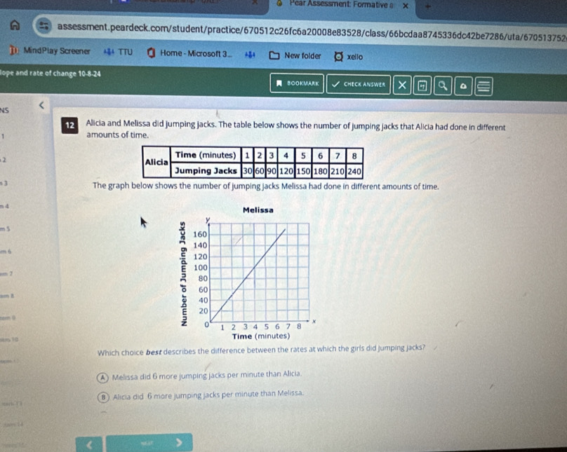Pear Assessment: Formative a x +
assessment.peardeck.com/student/practice/670512c26fc6a20008e83528/class/66bcdaa8745336dc42be7286/uta/670513752
] MindPlay Screener 4 TTU Home - Microsoft 3... New folder xello
lope and rate of change 10-8-24 CHECK ANSWER × Q 。
BOOKMARK
NS
12 Alicia and Melissa did jumping jacks. The table below shows the number of jumping jacks that Alicia had done in different
1
amounts of time.
2
s 3
The graph below shows the number of jumping jacks Melissa had done in different amounts of time.
n 4
m 5
m 6
rm 7
am B 
torn 9
stm10 
Which choice best describes the difference between the rates at which the girls did jumping jacks?
A) Melissa did 6 more jumping jacks per minute than Alicia.
B ) Alicia did 6 more jumping jacks per minute than Melissa.