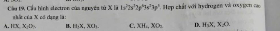 Cầu 19. Cầu hình electron của nguyên tử X là 1s^22s^22p^63s^23p^5 Hợp chất với hydrogen và oxygen cao
nhất của X có dạng là:
A. HX, X_2O_7. B. H_2X, XO_3. C. XH_4, XO_2. D. H_3X, X_2O.