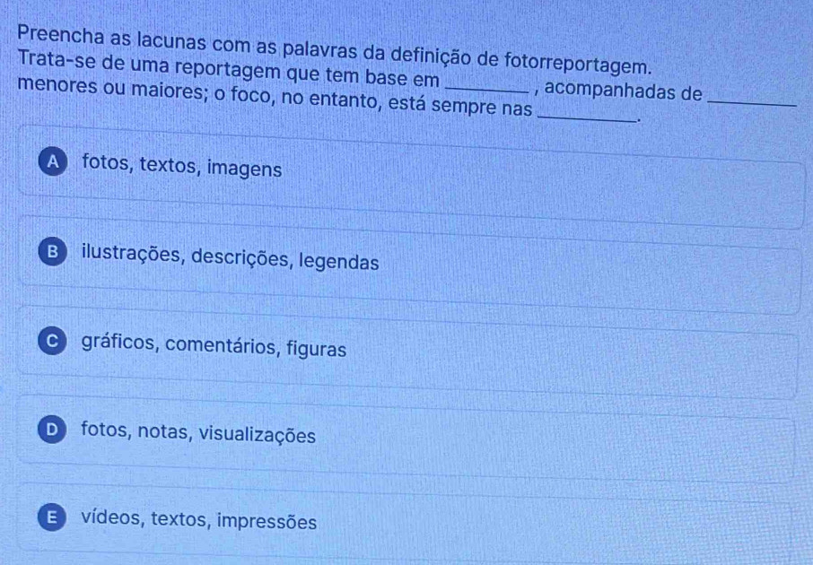 Preencha as lacunas com as palavras da definição de fotorreportagem.
Trata-se de uma reportagem que tem base em , acompanhadas de
menores ou maiores; o foco, no entanto, está sempre nas_
_
_.
A fotos, textos, imagens
B ilustrações, descrições, legendas
C gráficos, comentários, figuras
D fotos, notas, visualizações
E vídeos, textos, impressões