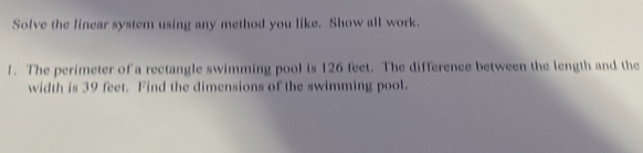 Solve the linear system using any method you like. Show all work. 
1. The perimeter of a rectangle swimming pool is 126 feet. The difference between the length and the 
width is 39 feet. Find the dimensions of the swimming pool.