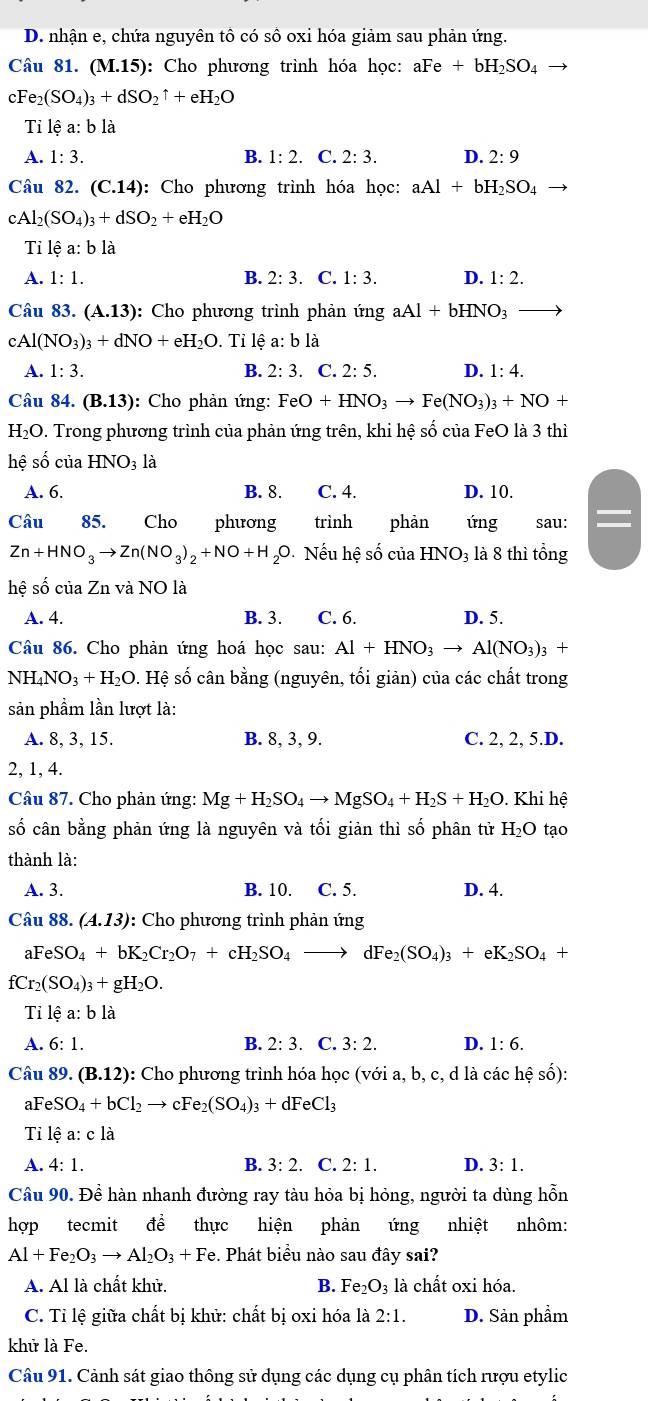 D. nhận e, chứa nguyên tô có số oxi hóa giảm sau phản ứng.
Câu 81. (M.15) : Cho phương trình hóa học: aFe+bH_2SO_4
cFe_2(SO_4)_3+dSO_2uparrow +eH_2O
Ti lhat ea:bldot a
A. 1:3. B. 1:2. C. 2:3. D. 2:9
Câu 82. (C.14) : Cho phương trình hóa học: aAl+bH_2SO_4
cAl_2(SO_4)_3+dSO_2+eH_2O
Tỉ lệ a:b là
A. 1:1. B. 2:3. C. 1:3. D. 1:2.
Câu 83. (A.13) : Cho phương trình phản ứng aAl+bHNO_3
cA (NO_3)_3+dNO+eH_2O. Tỉ lệ a: b là
A. 1:3. B. 2:3. C. 2:5. D. 1:4.
Câu 84. (B.13) : Cho phản ứng: FeO+HNO_3to Fe(NO_3)_3+NO+
H_2O 1. Trong phương trình của phản ứng trên, khi hệ số của FeO là 3 thì
hệ số của HNO_3la
A. 6. B. 8. C. 4. D. 10.
Câu 85. Cho phương trình phàn ứng sau:
Zn+HNO_3to Zn(NO_3)_2+NO+H_2O 0. Nếu hệ số của HNO_3 là 8 thì tổng
hhat eshat ociaZn vdot aNO là
A. 4. B. 3. C. 6. D. 5.
Câu 86. Cho phản ứng hoá học sau: Al+HNO_3to Al(NO_3)_3 +
NH_4NO_3+H_2O. Hệ số cân bằng (nguyên, tối giản) của các chất trong
sản phầm lần lượt là:
A. 8, 3, 15. B. 8, 3, 9. C. 2, 2, 5.D.
2, 1, 4.
Câu 87. Cho phản ứng: Mg+H_2SO_4to MgSO_4+H_2S+H_2O.  Khi hệ
số cân bằng phản ứng là nguyên và tối giản thì số phân tử H_2O tạo
thành là:
A. 3. B. 10. C. 5. D. 4.
Câu 88.(A.13) : Cho phương trình phản ứng
aFeSO_4+bK_2Cr_2O_7+cH_2SO_4 to  IFe_2(SO_4)_3+eK_2SO_4+
fCr_2(SO_4)_3+gH_2O.
Tỉ lệ a:b là
A. 6: 1. B. 2:3.C 3:2. D. 1:6.
Câu 89. (B.12) : Cho phương trình hóa học (với a, b, c, d là các hệ số):
aF eSO_4+bCl_2to cFe_2(SO_4)_3+dFeCl_3
Ti lệ a: c là
A. 4:1. B. 3:2. C. 2:1. D. 3:1.
Câu 90. Đề hàn nhanh đường ray tàu hỏa bị hỏng, người ta dùng hỗn
hợp tecmit để thực hiện phản ứng nhiệt nhôm:
Al+Fe_2O_3to Al_2O_3+Fe. Phát biểu nào sau đây sai?
A. Al là chất khử. B. Fe_2O_3 : là chất oxi hóa.
C. Tỉ lệ giữa chất bị khử: chất bị oxi hóa là 2:1. D. Sản phầm
khử là Fe.
Câu 91. Cảnh sát giao thông sử dụng các dụng cụ phân tích rượu etylic