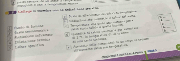 A casça cempre da um corço a tma C
_
maggíore a uno a tamperstura mínora.
C oo Collaga il termine con la definizione corretta.
a Scala di riferimento dei valori di temperatura.
Pusto di fusione b Radiazione che trapmette il calore nel vuoto. 1____
2 Scalla temmometrica C Temperatura alla quale una sostanza passa
2
dallo stato solido a quello líquido.
3
5
3 Radiarions infrasena d Quantità di calore necessaria per aumentare 4 _
S Calore specífico dá una certa sostanza. 1°C la temperatura di un grammo
4 Dilataxione termica
e Aumento delle dimensioni di un corpo in seguito
allaumento della sua temperatura.
cConoscenze e abilità alla prova 1 Unità 3 91